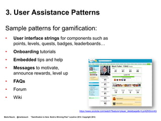 4. Gamification Terminology

 New terminology includes gamification components,
 such as:
 •       Badges
 •       Quests
 •       Levels
 •       Leaderboards
 •       Rewards
 •       virtual goods…




                                            http://blogs.technet.com/b/microsoft_blog/archive/2012/01/18/visual-studio-achievements-program-brings-gamification-to-development.aspx
                                            http://www.i-programmer.info/news/99-professional/3635-visual-studio-achievements-program.html

Marta Rauch, @martarauch   "Gamification is Here: Build a Winning Plan" LavaCon 2012. Copyright 2012.
 