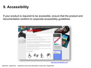 Game On!
 •       Your goal: Learn gamification skills to enhance your career and
         prepare for new projects.
 •       Your strategy: Gain skills by completing quests, and progressing
         through the levels. Demonstrate mastery when you complete Level 6.
 •       Helping you get there: After you complete each level, you earn a
         badge. After you level up to Level 6, you will be ready to work on a
         gamification project!
 •       Badges and levels:




  Level 1            Level 2    Level 3                                      Level 4                    Level 5    Level 6:
  Newbie             Apprentice Gamer                                        Enterprising               Designer   Gamification
Marta Rauch, @martarauch   "Gamification is Here: Build a Winning Plan" LavaCon 2012. Copyright 2012.
                                                                                                                   Guru!
 