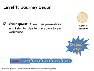 Level 5: Design and Playtest
 Your quest:
      Design a gamification system, do playtesting.
      1. Pick an enterprise problem that is suitable for gamification
         and addresses business goals.                                Level 5
      2. Understand your players, learn what motivates them.          Designer
      4. Plan business objectives, game dynamics, mechanics, and
         components, including player journey, feedback, intrinsic rewards.
      5. Create a storyboard and mockup.
      6. Invite players to playtest the game.
      7. Confirm that players are motivated and reach goal,
         and that game meets business objectives.
      8. Incorporate feedback and iterate.

                  Level 1            Level 2             Level 3             Level 4            Level 5   Level 6


Marta Rauch, @martarauch   "Gamification is Here: Build a Winning Plan" LavaCon 2012. Copyright 2012.
 