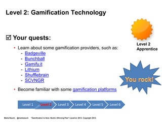 Level 6: Mission Accomplished!

  Your quests:
 • Like the Oracle Apps User Experience group, hold
   an internal Gamification Summit. Collaborate on integrating                                                      Level 6
                                                                                                                    Guru
   gamification in your company’s products and communities.
 • Like Oracle, hold a customer focus group to learn what motivates
   players and ways to enhance it using gamification.
 • Design game systems that are fun and meet business needs using
   internal motivation. Do playtesting and iterations.
 • Enjoy increased customer adoption, learning,
   motivation, satisfaction, loyalty, and retention.

                  Level 1            Level 2             Level 3             Level 4            Level 5   Level 6


Marta Rauch, @martarauch   "Gamification is Here: Build a Winning Plan" LavaCon 2012. Copyright 2012.
 