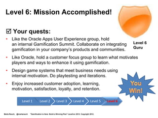 •       @martarauch
    •       Marta Rauch
                                                                                            Connect
    •       +Marta Rauch                                                                    with me!
    •               Marta Rauch


    Join me at my upcoming presentations:
    •     STC gamification webinar, October, 2012
    •     TC Camp, 2013
    •     Intelligent Content 2013 mobile workshop
    •     HCII 2013 enterprise gamification presentation

Marta Rauch, @martarauch   "Gamification is Here: Build a Winning Plan" LavaCon 2012. Copyright 2012.
 