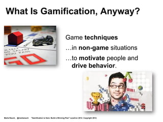 Game Techniques Used In Gamification
   Game dynamics – motivate behavior
          Examples: scenario, rules, progression

   Game mechanics – help achieve goals
          Examples: teams, competitions, rewards, feedback

   Game components – track progress
          Examples: quests, points, levels, badges, collections




     Badgeville http://badgeville.com/


Marta Rauch, @martarauch   "Gamification is Here: Build a Winning Plan" LavaCon 2012. Copyright 2012.
 