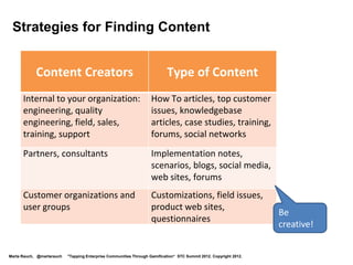 Strategies for Finding Content


            Content Creators                                               Type of Content
      Internal to your organization:                                How To articles, top customer
      engineering, quality                                          issues, knowledgebase
      engineering, field, sales,                                    articles, case studies, training,
      training, support                                             social networks
      Partners, consultants                                         Implementation notes,
                                                                    scenarios, blogs, social media,
                                                                    web sites, forums
      Customer organizations and                                    Customizations, field issues,
      user groups                                                   product web sites,
                                                                                                                    Be
                                                                    questionnaires
                                                                                                                    creative!


Marta Rauch, @martarauch   "Tapping Enterprise Communities Through Gamification“ STC Summit 2012. Copyright 2012.
 