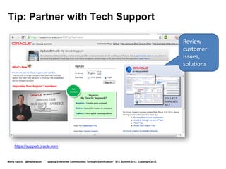 Tip: Partner with Tech Support

                                                                                                                    Review
                                                                                                                    customer
                                                                                                                    issues,
                                                                                                                    solutions




    https://support.oracle.com


Marta Rauch, @martarauch   "Tapping Enterprise Communities Through Gamification“ STC Summit 2012. Copyright 2012.
 