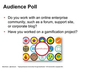 Audience Poll
  • Do you work with an online enterprise
    community, such as a forum, support site,
    or corporate blog?

  • Have you worked on a gamification project?




Marta Rauch, @martarauch   "Tapping Enterprise Communities Through Gamification“ STC Summit 2012. Copyright 2012.
 