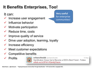 It Benefits Enterprises, Too!
  It can:
         Increase user engagement            Very useful
         Influence behavior                  for enterprise
                                              communities!
         Motivate participation
         Reduce time, costs
         Improve quality of service
         Drive user adoption, learning, loyalty
         Increase efficiency
         Meet customer expectations
         Drive profits



Marta Rauch, @martarauch   "Tapping Enterprise Communities Through Gamification“ STC Summit 2012. Copyright 2012.
 
