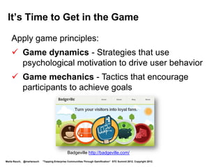 Enterprise Gamification is Growing Rapidly
 M2 Research:
 •   Market growth from $100 M in 2011 to over $2.8 B in 2016
 •   197% growth in 2012, up from 155% growth in 2011
 •   47% of implementations focus on user engagement          Phenomenal
                                                              growth!
 •   Enterprise is the largest vertical segment
 •   Enterprise is 25% of the gamification market

 Gartner:
 • By 2014, 70% of companies will have at least one gamified product
 • By 2015, over 50% of organizations will gamify innovation
 • A company providing gamification for marketing & customer retention
   will be as important as Facebook, eBay, or Amazon


 Source:
 Gartner Press Release Egham, UK, April12, 2011: http://www.gartner.com/it/page.jsp?id=1629214
 M2: http://www.m2research.com/gamification.htm
Marta Rauch, @martarauch   "Tapping Enterprise Communities Through Gamification“ STC Summit 2012. Copyright 2012.
 