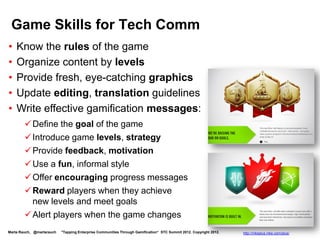 It’s Time to Get in the Game

    Apply ideas from games:
     Game dynamics – ways to motivate and drive
      behavior
     Game mechanics – ways to encourage users to
      achieve goals




                                              Badgeville http://badgeville.com/
Marta Rauch, @martarauch   "Tapping Enterprise Communities Through Gamification“ STC Summit 2012. Copyright 2012.
 