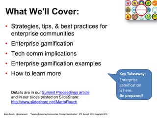What We'll Cover:
 • Strategies, tips, & best practices for
   enterprise communities
 • Enterprise gamification
 • Tech comm implications
 • Gamification examples
 • How to learn more                                                                                                Key Takeaway:
                                                                                                                    Enterprise
                                                                                                                    gamification
       Details are in the Summit Proceedings article
                                                                                                                    is here.
       and slides posted on SlideShare:                                                                             Be prepared!
       http://www.slideshare.net/MartaRauch

Marta Rauch, @martarauch   "Tapping Enterprise Communities Through Gamification“ STC Summit 2012. Copyright 2012.
 