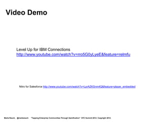 Best Practices for Gamified Enterprise Communities
        Define the mission and rules:
         Give users a clear problem to solve. Present the “gaming system.”
        Display progress:
         Show users their progress, for example, using points or levels. Make
         the game easy to learn but hard to master.
        Show status:
         Post a leaderboard to give users a sense of social status. Provide
         real-time feedback. Leverage groups, teams, social media, mobile.
        Provide rewards:
         Provide some degree of rewards, such as a new level or abilities.
        Motivate users:
         Use intrinsic motivation to keep users to the end.

         Rajat Paharia, Bunchball Founder, http://www.bunchball.com/solutions




Marta Rauch, @martarauch   "Tapping Enterprise Communities Through Gamification“ STC Summit 2012. Copyright 2012.
 