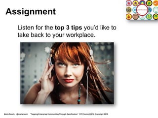 Assignment
             Listen for the top 3 tips you’d like to
             take back to your workplace.




Marta Rauch, @martarauch   "Tapping Enterprise Communities Through Gamification“ STC Summit 2012. Copyright 2012.
 