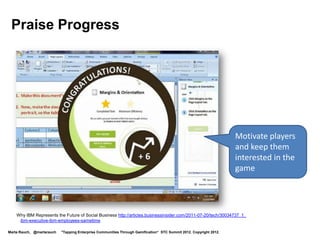 Provide Encouragement




      Congratulate
      players for
      achievements,
      introduce the
      next level




         http://technorati.com/social-media/article/isw-introduces-gamification-for-ibm-connections/


Marta Rauch, @martarauch   "Tapping Enterprise Communities Through Gamification“ STC Summit 2012. Copyright 2012.
 