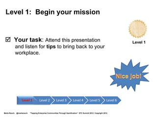 Adobe and Gamification
• Gamified online enterprise forums
• Content contributions from the community are evaluated, rated, and
  showcased to encourage participation
• Enterprise community content pages showcase the best of
  community content, and identify and reward community leaders
• Adobe’s consumer product,
  Digital Marketing Suite,
  incorporates gamification
  analytics through a
  partnership with BunchBall




        http://blogs.adobe.com/livecyclepost
        http://blogs.adobe.com/DMSPost                                      http://venturebeat.com/2011/11/16/bunchball-brings-gamification-to-adobes-digital-marketing-suite/
Marta Rauch, @martarauch      "Tapping Enterprise Communities Through Gamification“ STC Summit 2012. Copyright 2012.
 