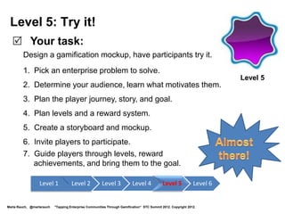 Game On!
 •       Your goal: Learn gamification skills to enhance your career and
         prepare for new projects.
 •       Your strategy: Gain skills by completing quests, and progressing
         through the levels. Demonstrate mastery when you complete Level 6.
 •       Helping you get there: After you complete each level, you earn a
         badge. After you level up to Level 6, you will be ready to work on a
         gamification project!
 •       Badges and levels:




  Level 1            Level 2    Level 3                                      Level 4                    Level 5    Level 6:
  Newbie             Apprentice Gamer                                        Enterprising               Designer   Gamification
Marta Rauch, @martarauch   "Gamification is Here: Build a Winning Plan" LavaCon 2012. Copyright 2012.
                                                                                                                   Guru!
 
