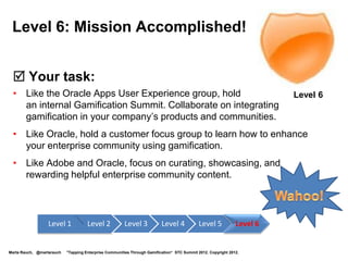 Level 1: Journey Begun


  Your quest: Attend this presentation                                                                             Level 1
           and listen for tips to bring back to your                                                                Newbie
           workplace.




                  Level 1            Level 2             Level 3             Level 4            Level 5   Level 6


Marta Rauch, @martarauch   "Gamification is Here: Build a Winning Plan" LavaCon 2012. Copyright 2012.
 