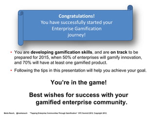 Level 2: Gamification Technology


  Your quests:
                                                                                                                    Level 2
         • Learn about some gamification providers, such as:                                                        Apprentice
            - Badgeville
            - Bunchball
            - Gamify.it
            - Lithium
            - Shufflebrain
            - SCVNGR

         • Become familiar with some gamification platforms


                  Level 1            Level 2             Level 3             Level 4            Level 5   Level 6


Marta Rauch, @martarauch   "Gamification is Here: Build a Winning Plan" LavaCon 2012. Copyright 2012.
 
