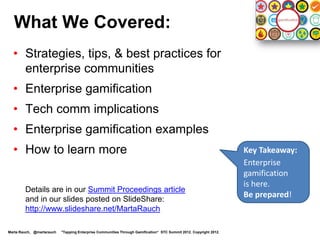 Level 4: Involved

  Your quests:
  •      Learn about gamification projects at your company.                                                         Level 4
         Suggest ways gamification could provide benefits.                                                          Enterprising

  •      Search for “enterprise gamification” on the internet and social
         networks, find members of the gamification community,
         and follow, learn, and interact.
  •      Read gamification articles and posts, and consider
         attending gamification events and conferences.



                  Level 1            Level 2             Level 3            Level 4             Level 5   Level 6


Marta Rauch, @martarauch   "Gamification is Here: Build a Winning Plan" LavaCon 2012. Copyright 2012.
 