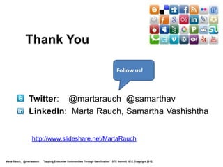 Level 6: Mission Accomplished!

  Your quests:
 • Like the Oracle Apps User Experience group, hold
   an internal Gamification Summit. Collaborate on integrating                                                      Level 6
                                                                                                                    Guru
   gamification in your company’s products and communities.
 • Like Oracle, hold a customer focus group to learn what motivates
   players and ways to enhance it using gamification.
 • Design game systems that are fun and meet business needs using
   internal motivation. Do playtesting and iterations.
 • Enjoy increased customer adoption, learning,
   motivation, satisfaction, loyalty, and retention.

                  Level 1            Level 2             Level 3             Level 4            Level 5   Level 6


Marta Rauch, @martarauch   "Gamification is Here: Build a Winning Plan" LavaCon 2012. Copyright 2012.
 