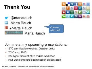 •       @martarauch
    •       Marta Rauch
                                                                                            Connect
    •       +Marta Rauch                                                                    with me!
    •               Marta Rauch


    Join me at my upcoming presentations:
    •     STC gamification webinar, October, 2012
    •     TC Camp, 2013
    •     Intelligent Content 2013 mobile workshop
    •     HCII 2013 enterprise gamification presentation

Marta Rauch, @martarauch   "Gamification is Here: Build a Winning Plan" LavaCon 2012. Copyright 2012.
 