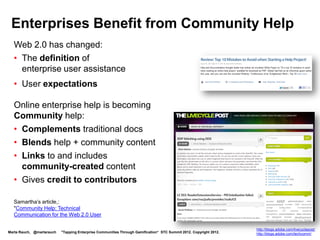 Enterprises Benefit from Community Help
  Web 2.0 has changed:
  • The definition of
    enterprise user assistance
  • User expectations

  Online enterprise help is becoming
  Community help:
  • Complements traditional docs
  • Links to and includes
    community-created content
  • Gives credit to contributors

  Samartha’s article,
  "Community Help: Technical
  Communication for the Web 2.0 User




                                                                                                                    http://blogs.adobe.com/livecyclepost/
Marta Rauch, @martarauch   "Tapping Enterprise Communities Through Gamification“ STC Summit 2012. Copyright 2012.   http://blogs.adobe.com/techcomm/
 