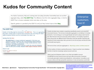 Kudos for Community Content
                                                                                                                                           Enterprise
                                                                                                                                           customers
                                                                                                                                           love it!




                                                                                                                    http://blog.pandyaparth.com/2012/02/livecyclesuperblog/
                                                                                                                    http://tjordahl.blogspot.in/2011/10/adep-post.html
Marta Rauch, @martarauch   "Tapping Enterprise Communities Through Gamification“ STC Summit 2012. Copyright 2012.   http://www.assuredynamics.com/index.php/2011/10/adep-
                                                                                                                    designer-blogs/
 