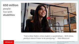 “I am a New Yorker, a law student, a quadriplegic… With Glass, 
paralysis doesn't have to be paralyzing.” - Alex Blaszczuk 
Copyright © 2014, Oracle and/or its affiliates. All rights reserved. | 
https://www.youtube.com/watch?feature=player_ 
embedded&v=P8GVKqGruOQ 
http://alexbtrust.org/ 
Help for 
650 million 
people with 
disabilities 
http://www.un.org/disabilities/convention/facts.shtml 
 