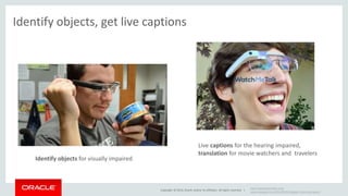 Copyright © 2014, Oracle and/or its affiliates. All rights reserved. | 
http://getwatchmetalk.com/ 
www.engadget.com/2013/08/02/dapper-vision-openglass/ 
Identify objects, get live captions 
Live captions for the hearing impaired, 
translation for movie watchers and travelers 
Identify objects for visually impaired 
 