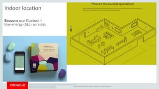 Copyright © 2014, Oracle and/or its affiliates. All rights reserved. | 
Indoor location 
Beacons use Bluetooth 
low-energy (BLE) wireless 
http://www.wired.com/2014/09/app-opens-new-frontier-app-design-indoor-locations/ 
https://www.youtube.com/watch?v=wtBERi7Lf3c 
https://www.youtube.com/watch?v=wtBERi7Lf3c 
 