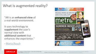 What is augmented reality? 
Copyright © 2014, Oracle and/or its affiliates. All rights reserved. | 
"AR is an enhanced view of 
a real-world environment. 
It uses technology to 
supplement the user’s 
normal view with 
additional content that 
enhances the experience." 
- Marta Rauch 
http://www.pbs.org/mediashift/2013/06/how-newspapers-make- 
augmented-reality-sexy-profitable/ 
The Language of Content Strategy by Scott Abel and Rahel Bailie 
O’Reilly Media http://oreilly.com/ 
 