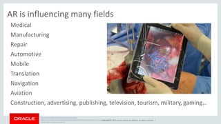 AR is influencing many fields 
Medical 
Manufacturing 
Repair 
Automotive 
Mobile 
Translation 
Navigation 
Aviation 
Construction, advertising, publishing, television, tourism, military, gaming… 
http://en.wikipedia.org/wiki/Augmented_reality 
http://venturebeat.com/2013/08/22/augmented-reality-gives-surgeons-a-virtual-look-at-real-world- 
Copyright © 2014, Oracle and/or its affiliates. All rights reserved. | 
organs-during-operations/ 
 