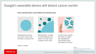 Google’s wearable device will detect cancer earlier 
Copyright © 2014, Oracle and/or its affiliates. All rights reserved. | 
Google X 
http://www.bbc.com/news/technology-29802581 
http://gizmodo.com/google-x-wants-to-track-cancer-with-nanoparticles- 
and-w-1651874772 
http://www.slate.com/blogs/future_tense/2014/10/28/google_ 
x_nanoparticles_project_a_pill_to_detect_cancer_and_heart 
_disease.html 
 