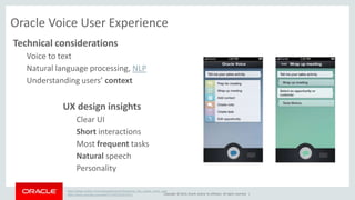 Oracle Voice User Experience 
Technical considerations 
Copyright © 2014, Oracle and/or its affiliates. All rights reserved. | 
Voice to text 
Natural language processing, NLP 
Understanding users’ context 
UX design insights 
Clear UI 
Short interactions 
Most frequent tasks 
Natural speech 
Personality 
https://blogs.oracle.com/usableapps/entry/designing_the_oracle_voice_user 
https://www.youtube.com/watch?v=65VXoqVIXuY 
 