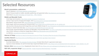 Copyright © 2014, Oracle and/or its affiliates. All rights reserved. | 
Selected Resources 
Marta’s presentations, publications 
Marta’s SlideShare, http://www.slideshare.net/MartaRauch 
Marta’s Pinterest boards on mobile, wearables, geofencing, and augmented reality, http://pinterest.com/martarauch/ 
Marta Rauch, Wearable Technology and Google Glass – Why It Matters 
Mobile and Wearable Trends 
Oracle Apps Lab innovations, https://www.youtube.com/watch?v=Ta3hKaEUnek 
Gartner’s Hype Cycle for Emerging Technologies, 2014 http://www.gartner.com/newsroom/id/2819918 
Mary Meeker, Internet Trends 2014, http://www.kpcb.com/internet-trends 
Misha Vaughn, Will You Be wearing Your Enterprise Data? https://blogs.oracle.com/VOX/entry/will_you_be_wearing_your 
Jake Kuramoto, Messing Around with Google Glass and Fusion CRM for Kscope 13, http://theappslab.com/2013/06/20/messing-around-with-glass-and-fusion-crm-for-kscope-13/ 
Anthony Lai, Oracle Fusion Glass App, http://theappslab.com/2013/06/19/oracle-fusion-glass-app/ 
Noel Portugal, Augmented Reality Translation and Wearables: Sit Up and Take Notice, http://www.multilingualblog.com/augmented-reality-translation-and-wearables-sit-up-and-take-notice/ 
Ultan Ó Broin, Anthony Lai, Bring Your Google Glass to Work http://panelpicker.sxsw.com/vote/21626 
Joe Welinske, Developing User Assistance for Mobile Apps 
Internet of Things Everything You Need to Know about the Internet of Things, The Sectors Where the Internet of Things Matters 
Location, Beacons http://www.wired.com/2014/09/app-opens-new-frontier-app-design-indoor-locations 
Augmented Reality 
Scott Abel & Rahel Bailie, The Language of Content Strategy (includes Marta Rauch's augmented reality topic) 
Experience Oracle Database 12c with the Oracle App's Augmented Reality Scanner, https://blogs.oracle.com/databaseinsider/entry/experience_oracle_database_12c_with 
Sensors, Voice Nokia Sensing X Prize, Designing the Oracle Voice UX https://blogs.oracle.com/usableapps/entry/designing_the_oracle_voice_user 
REST APIs, responsive design Programmable Web, Google's Responsive Web Design Basics, A List Apart 
 