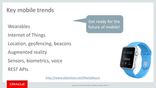 Copyright © 2014, Oracle and/or its affiliates. All rights reserved. | 
Key mobile trends 
Wearables 
Internet of Things 
Location, geofencing, beacons 
Augmented reality 
Sensors, biometrics, voice 
REST APIs 
Get ready for the 
future of mobile! 
http://www.slideshare.net/MartaRauch 
 