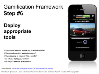 Gamification Framework
Step #6
Deploy
appropriate
tools
Will you use a web site, mobile app, or social network?
Will you use intrinsic or extrinsic rewards?
Will you develop in house or hire a vendor?
How will you deploy your system?

How will you measure its success?

Kevin Werbach, For The Win: How Game Thinking Can Revolutionize Your Business
Marta Rauch @martarauch,

"Using a Gamification Framework to Start Your Own Gamification Projects"

LavaCon 2013 Copyright 2013.

 
