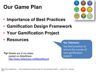 Our Game Plan
• Importance of Best Practices
• Gamification Design Framework

• Your Gamification Project
• Resources
Tip! Details are in my slides
posted on SlideShare:
http://www.slideshare.net/MartaRauch

Marta Rauch @martarauch,
2013.

"Using a Gamification Framework to Start Your Own Gamification Projects"

Key Takeaway:
Use a gamification
framework to ensure
the success of your
gamification project!

LavaCon 2013 Copyright

 