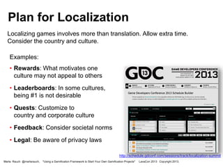 Plan for Localization
Localizing games involves more than translation. Allow extra time.
Consider the country and culture.
Examples:
• Rewards: What motivates one
culture may not appeal to others
• Leaderboards: In some cultures,
being #1 is not desirable

• Quests: Customize to
country and corporate culture
• Feedback: Consider societal norms

• Legal: Be aware of privacy laws
http://schedule.gdconf.com/sessions/track/localization-summit
Marta Rauch @martarauch,

"Using a Gamification Framework to Start Your Own Gamification Projects"

LavaCon 2013 Copyright 2013.

 