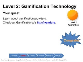 Level 2: Gamification Technology
Your quest
Learn about gamification providers.
Check out Gamificationco’s list of vendors.

Level 1
Marta Rauch @martarauch,

Level 2

Level 3

Level 4

Level 5

"Using a Gamification Framework to Start Your Own Gamification Projects"

Level 2
Apprentice

Level 6

LavaCon 2013 Copyright 2013.

 