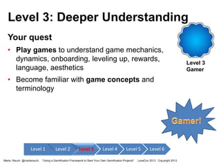 Level 3: Deeper Understanding
Your quest
• Play games to understand game mechanics,
dynamics, onboarding, leveling up, rewards,
language, aesthetics
• Become familiar with game concepts and
terminology

Level 1
Marta Rauch @martarauch,

Level 2

Level 3

Level 4

Level 5

"Using a Gamification Framework to Start Your Own Gamification Projects"

Level 6

LavaCon 2013 Copyright 2013.

Level 3
Gamer

 