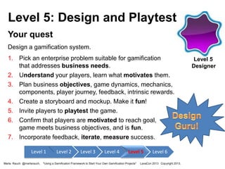 Level 5: Design and Playtest
Your quest
Design a gamification system.
1. Pick an enterprise problem suitable for gamification
that addresses business needs.
2. Understand your players, learn what motivates them.
3. Plan business objectives, game dynamics, mechanics,
components, player journey, feedback, intrinsic rewards.
4. Create a storyboard and mockup. Make it fun!
5. Invite players to playtest the game.
6. Confirm that players are motivated to reach goal,
game meets business objectives, and is fun.
7. Incorporate feedback, iterate, measure success.
Level 1
Marta Rauch @martarauch,

Level 2

Level 3

Level 4

Level 5

"Using a Gamification Framework to Start Your Own Gamification Projects"

Level 6

LavaCon 2013 Copyright 2013.

Level 5
Designer

 