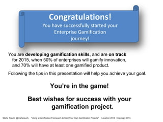 You are developing gamification skills, and are on track
for 2015, when 50% of enterprises will gamify innovation,
and 70% will have at least one gamified product.
Following the tips in this presentation will help you achieve your goal.

You’re in the game!

Best wishes for success with your
gamification project.
Marta Rauch @martarauch,

"Using a Gamification Framework to Start Your Own Gamification Projects"

LavaCon 2013 Copyright 2013.

 