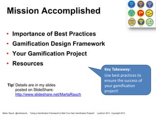 Mission Accomplished
• Importance of Best Practices
• Gamification Design Framework

• Your Gamification Project
• Resources

Tip! Details are in my slides
posted on SlideShare:
http://www.slideshare.net/MartaRauch

Marta Rauch @martarauch,

"Using a Gamification Framework to Start Your Own Gamification Projects"

Key Takeaway:
Use a gamification
framework to ensure
the success of your
gamification project!

LavaCon 2013 Copyright 2013.

 
