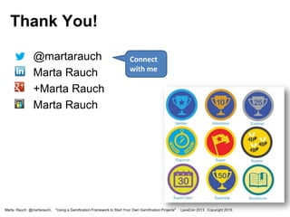 Thank You!
•
•
•

•

@martarauch
Marta Rauch
+Marta Rauch
Marta Rauch

Marta Rauch @martarauch,

Connect
with me

"Using a Gamification Framework to Start Your Own Gamification Projects"

LavaCon 2013 Copyright 2013.

 