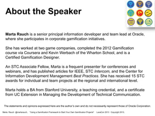 About the Speaker
Marta Rauch is a senior principal information developer and team lead at Oracle,
where she participates in corporate gamification initiatives.
She has worked at two game companies, completed the 2012 Gamification
course via Coursera and Kevin Werbach of the Wharton School, and is a
Certified Gamification Designer.
An STC Associate Fellow, Marta is a frequent presenter for conferences and
webinars, and has published articles for IEEE, STC Intercom, and the Center for
Information Development Management Best Practices. She has received 15 STC
awards for individual and team projects at the regional and international level.
Marta holds a BA from Stanford University, a teaching credential, and a certificate
from UC Extension in Managing the Development of Technical Communication.
The statements and opinions expressed here are the author’s own and do not necessarily represent those of Oracle Corporation.
Marta Rauch @martarauch,

"Using a Gamification Framework to Start Your Own Gamification Projects"

LavaCon 2013 Copyright 2013.

 