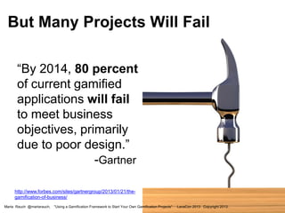 But Many Projects Will Fail
“By 2014, 80 percent
of current gamified
applications will fail
to meet business
objectives, primarily
due to poor design.”
-Gartner
http://www.forbes.com/sites/gartnergroup/2013/01/21/thegamification-of-business/
Marta Rauch @martarauch,

"Using a Gamification Framework to Start Your Own Gamification Projects"

LavaCon 2013 Copyright 2013.

 