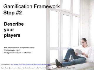 Gamification Framework
Step #2
Describe
your
players
Who will participate in your gamified activity?
What motivates them?
What game elements will be effective?

Kevin Werbach, For The Win: How Game Thinking Can Revolutionize Your Business
Marta Rauch @martarauch,

"Using a Gamification Framework to Start Your Own Gamification Projects"

LavaCon 2013 Copyright 2013.

 