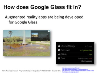 Augmented reality apps are being developed
for Google Glass
Marta Rauch @martarauch, "Augmented Reality and Google Glass" STC SVC, 9/2013 Copyright 2013.
How does Google Glass fit in?
http://glassappz.com/apps/field-trip/
http://www.youtube.com/watch?v=yyRJG2rrw0E#t=21
http://techcrunch.com/2013/09/08/smartdrive-hack-creates-a-real-
hud-for-your-car-via-google-glass/
 