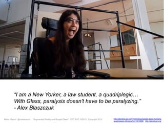 Marta Rauch @martarauch, "Augmented Reality and Google Glass" STC SVC, 9/2013 Copyright 2013. http://abcnews.go.com/Technology/google-glass-changing-
quadriplegics-life/story?id=19918986 http://alexbtrust.org/
“I am a New Yorker, a law student, a quadriplegic…
With Glass, paralysis doesn't have to be paralyzing.”
- Alex Blaszczuk
 