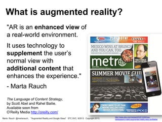 "AR is an enhanced view of
a real-world environment.
It uses technology to
supplement the user’s
normal view with
additional content that
enhances the experience."
- Marta Rauch
The Language of Content Strategy,
by Scott Abel and Rahel Bailie.
Available soon from
O’Reilly Media http://oreilly.com/
What is augmented reality?
Marta Rauch @martarauch, "Augmented Reality and Google Glass" STC SVC, 9/2013 Copyright 2013.
http://www.pbs.org/mediashift/2013/06/how-
newspapers-make-augmented-reality-sexy-profitable/
 