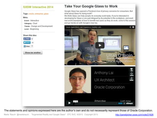 Marta Rauch @martarauch, "Augmented Reality and Google Glass" STC SVC, 9/2013 Copyright 2013. http://panelpicker.sxsw.com/vote/21626
The statements and opinions expressed here are the author’s own and do not necessarily represent those of Oracle Corporation.
 